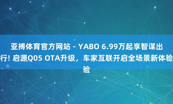 亚搏体育官方网站 - YABO 6.99万起享智谋出行! 启源Q05 OTA升级，车家互联开启全场景新体验
