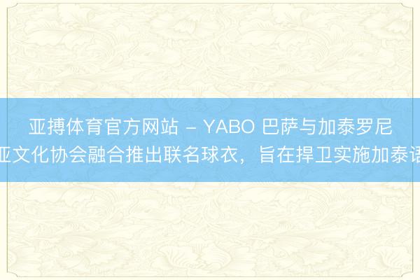亚搏体育官方网站 - YABO 巴萨与加泰罗尼亚文化协会融合推出联名球衣，旨在捍卫实施加泰语