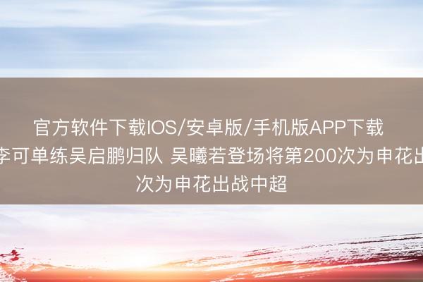官方软件下载IOS/安卓版/手机版APP下载 沪媒：李可单练吴启鹏归队 吴曦若登场将第200次为申花出战中超