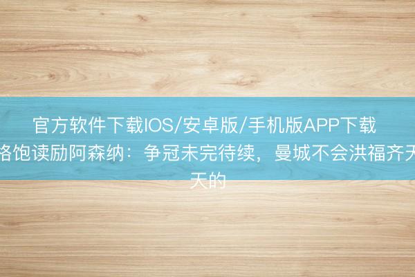 官方软件下载IOS/安卓版/手机版APP下载 温格饱读励阿森纳:争冠未完待续,曼城不会洪福齐天的