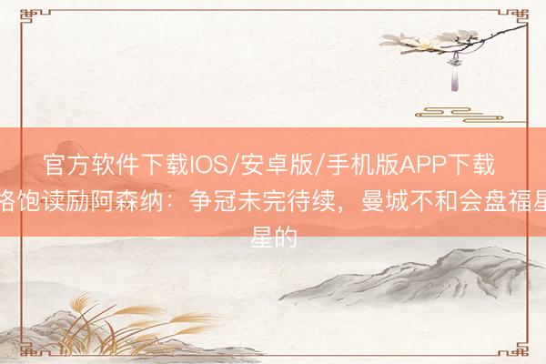 官方软件下载IOS/安卓版/手机版APP下载 温格饱读励阿森纳：争冠未完待续，曼城不和会盘福星的