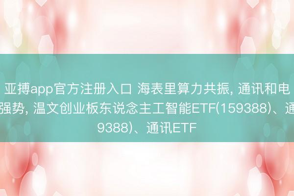 亚搏app官方注册入口 海表里算力共振， 通讯和电子阐明强势， 温文创业板东说念主工智能ETF(159388)、通讯ETF
