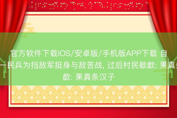 官方软件下载IOS/安卓版/手机版APP下载 自若前， 一民兵为挡敌军挺身与敌苦战， 过后村民欷歔: 果真条汉子