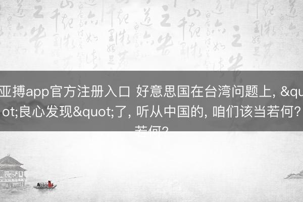 亚搏app官方注册入口 好意思国在台湾问题上， "良心发现"了， 听从中国的， 咱们该当若何?