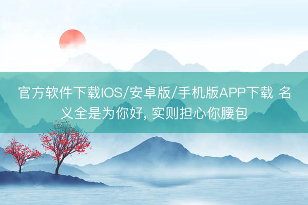 官方软件下载IOS/安卓版/手机版APP下载 名义全是为你好， 实则担心你腰包