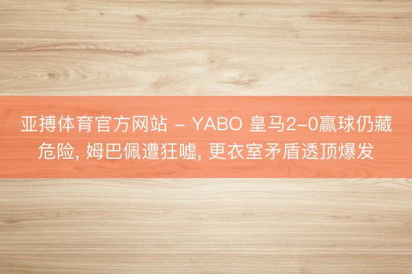 亚搏体育官方网站 - YABO 皇马2-0赢球仍藏危险， 姆巴佩遭狂嘘， 更衣室矛盾透顶爆发