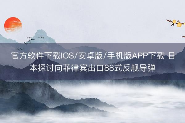 官方软件下载IOS/安卓版/手机版APP下载 日本探讨向菲律宾出口88式反舰导弹
