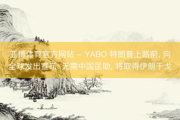 亚搏体育官方网站 - YABO 特朗普上路前， 向全球发出宣布: 无需中国匡助， 将取得伊朗干戈