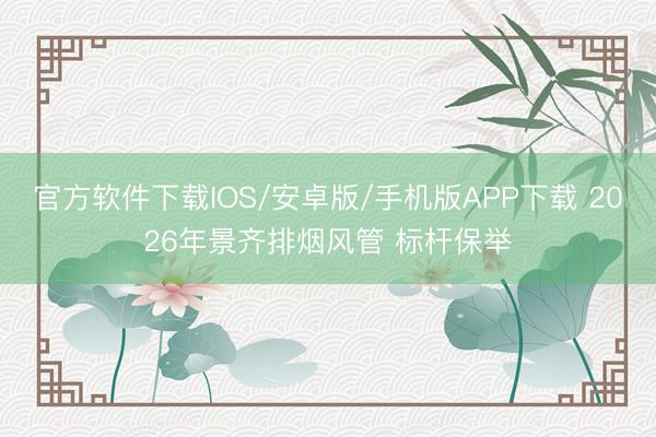 官方软件下载IOS/安卓版/手机版APP下载 2026年景齐排烟风管 标杆保举