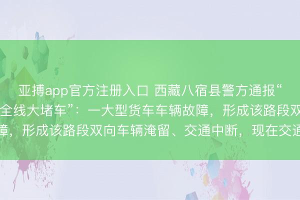 亚搏app官方注册入口 西藏八宿县警方通报“怒江72拐大货车侧翻致全线大堵车”：一大型货车车辆故障，形成该路段双向车辆淹留、交通中断，现在交通暂未复原