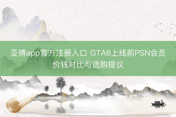 亚搏app官方注册入口 GTA6上线前PSN会员价钱对比与选购提议