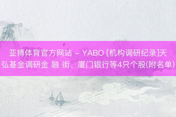 亚搏体育官方网站 - YABO [机构调研纪录]天弘基金调研金 融 街、厦门银行等4只个股(附名单)