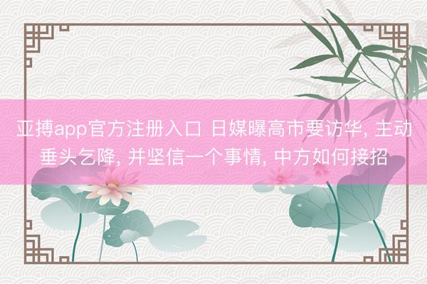 亚搏app官方注册入口 日媒曝高市要访华， 主动垂头乞降， 并坚信一个事情， 中方如何接招
