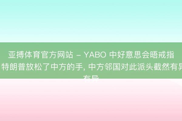 亚搏体育官方网站 - YABO 中好意思会晤戒指， 特朗普放松了中方的手， 中方邻国对此派头截然有异