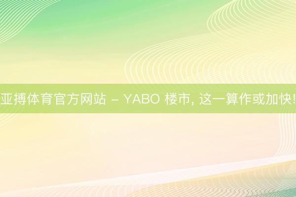 亚搏体育官方网站 - YABO 楼市， 这一算作或加快!