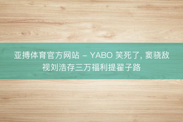 亚搏体育官方网站 - YABO 笑死了， 窦骁敌视刘浩存三万福利提翟子路