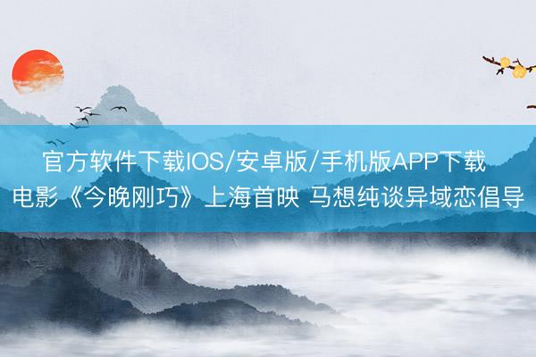 官方软件下载IOS/安卓版/手机版APP下载 电影《今晚刚巧》上海首映 马想纯谈异域恋倡导