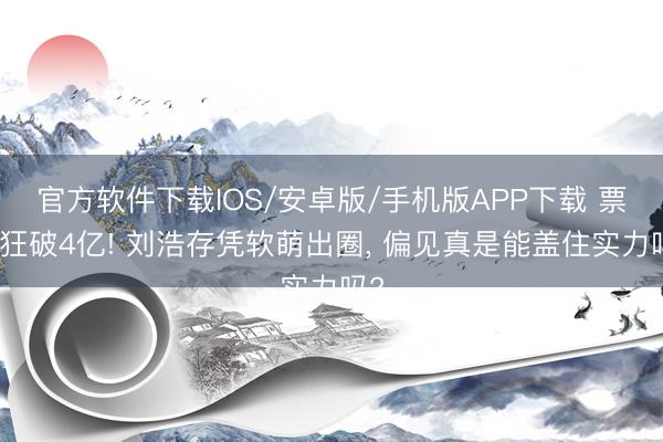 官方软件下载IOS/安卓版/手机版APP下载 票房狂破4亿! 刘浩存凭软萌出圈， 偏见真是能盖住实力吗?