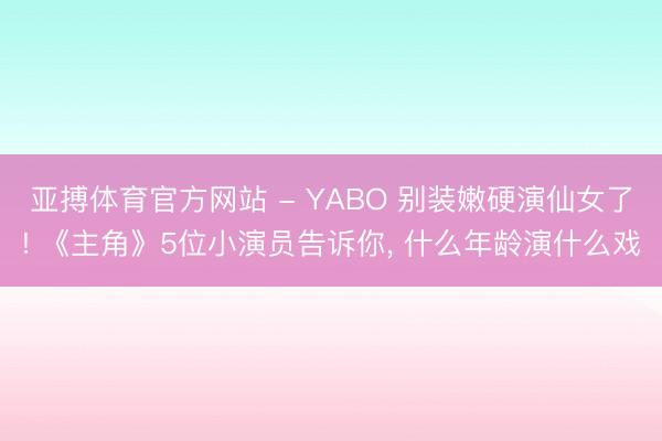 亚搏体育官方网站 - YABO 别装嫩硬演仙女了! 《主角》5位小演员告诉你， 什么年龄演什么戏