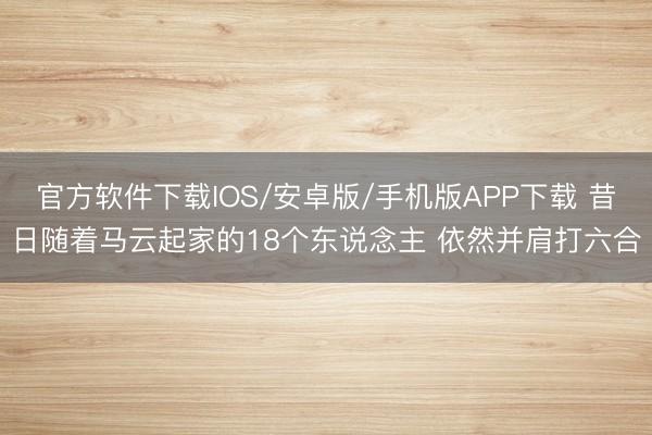 官方软件下载IOS/安卓版/手机版APP下载 昔日随着马云起家的18个东说念主 依然并肩打六合