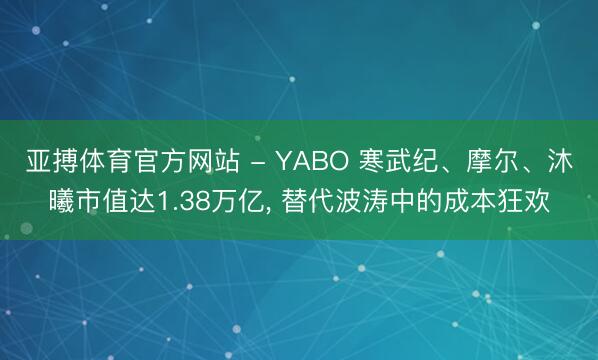 亚搏体育官方网站 - YABO 寒武纪、摩尔、沐曦市值达1.38万亿， 替代波涛中的成本狂欢