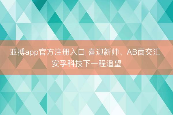 亚搏app官方注册入口 喜迎新帅、AB面交汇 安孚科技下一程遥望