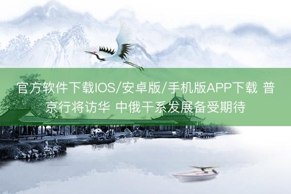 官方软件下载IOS/安卓版/手机版APP下载 普京行将访华 中俄干系发展备受期待