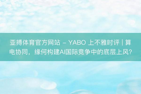 亚搏体育官方网站 - YABO 上不雅时评 | 算电协同，缘何构建AI国际竞争中的底层上风？