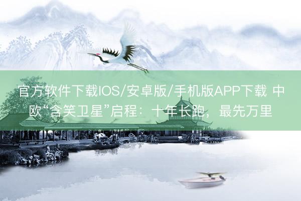 官方软件下载IOS/安卓版/手机版APP下载 中欧“含笑卫星”启程：十年长跑，最先万里