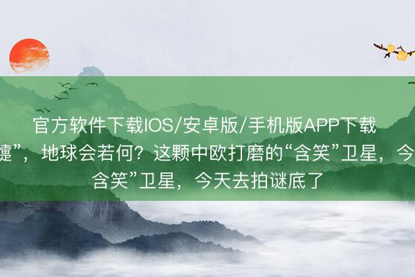 官方软件下载IOS/安卓版/手机版APP下载 太阳一“打喷嚏”，地球会若何？这颗中欧打磨的“含笑”卫星，今天去拍谜底了