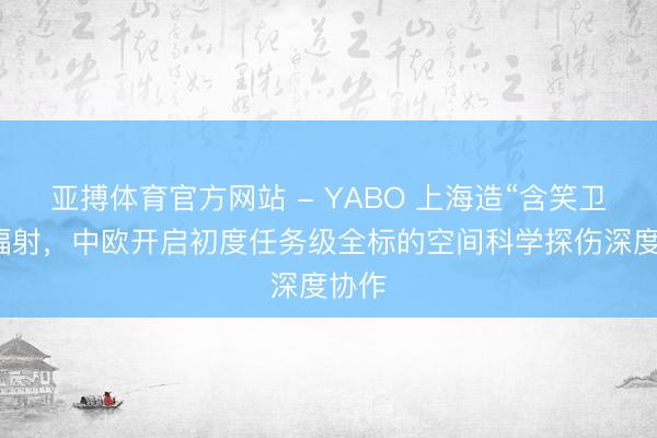 亚搏体育官方网站 - YABO 上海造“含笑卫星”辐射，中欧开启初度任务级全标的空间科学探伤深度协作
