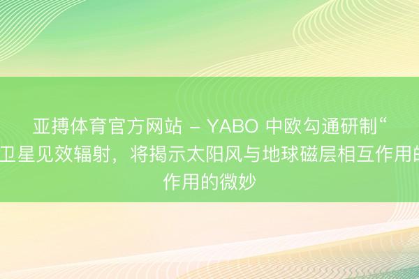 亚搏体育官方网站 - YABO 中欧勾通研制“浅笑”卫星见效辐射，将揭示太阳风与地球磁层相互作用的微妙