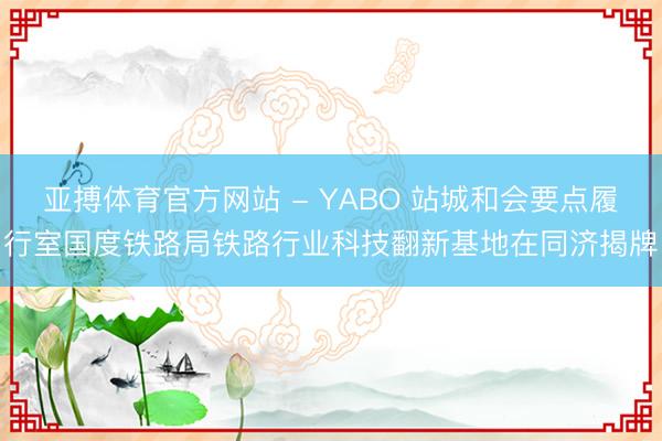 亚搏体育官方网站 - YABO 站城和会要点履行室国度铁路局铁路行业科技翻新基地在同济揭牌