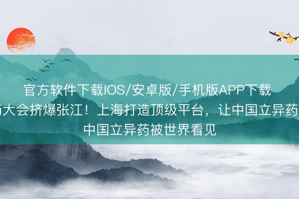 官方软件下载IOS/安卓版/手机版APP下载 “最贵”医药大会挤爆张江！上海打造顶级平台，让中国立异药被世界看见