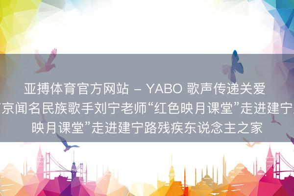 亚搏体育官方网站 - YABO 歌声传递关爱 公益彰显担当——南京闻名民族歌手刘宁老师“红色映月课堂”走进建宁路残疾东说念主之家
