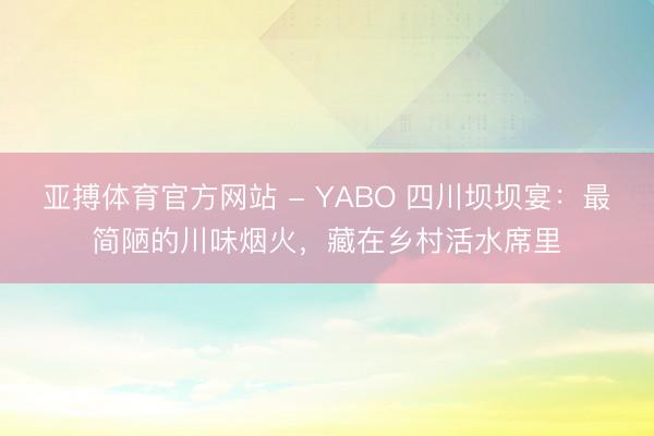 亚搏体育官方网站 - YABO 四川坝坝宴：最简陋的川味烟火，藏在乡村活水席里