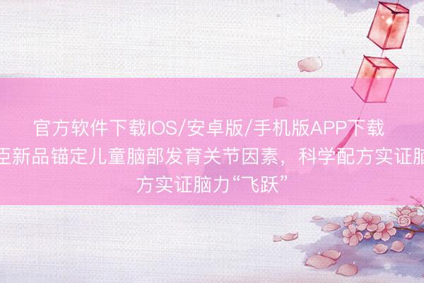 官方软件下载IOS/安卓版/手机版APP下载 好意思赞臣新品锚定儿童脑部发育关节因素，科学配方实证脑力“飞跃”