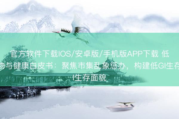 官方软件下载IOS/安卓版/手机版APP下载 低GI食物与健康白皮书：聚焦市集乱象惩办，构建低GI生存面貌