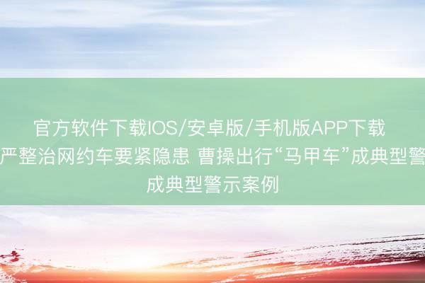 官方软件下载IOS/安卓版/手机版APP下载 上海从严整治网约车要紧隐患 曹操出行“马甲车”成典型警示案例