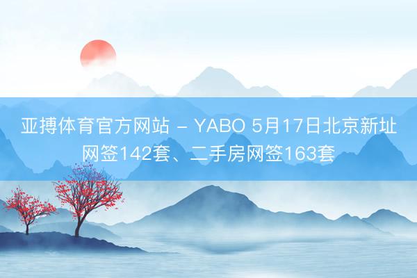 亚搏体育官方网站 - YABO 5月17日北京新址网签142套、二手房网签163套