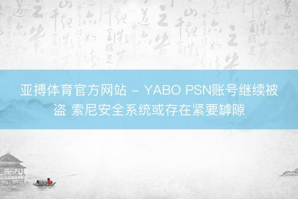 亚搏体育官方网站 - YABO PSN账号继续被盗 索尼安全系统或存在紧要罅隙