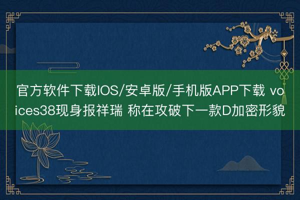 官方软件下载IOS/安卓版/手机版APP下载 voices38现身报祥瑞 称在攻破下一款D加密形貌