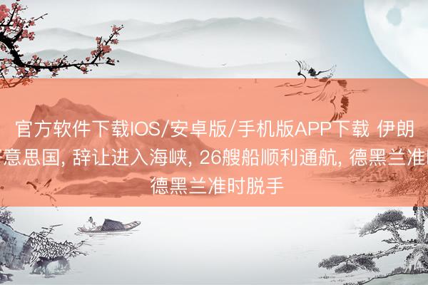 官方软件下载IOS/安卓版/手机版APP下载 伊朗宣布好意思国， 辞让进入海峡， 26艘船顺利通航， 德黑兰准时脱手