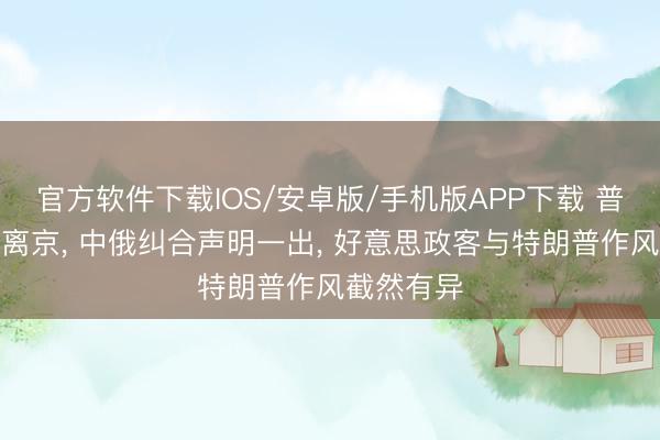 官方软件下载IOS/安卓版/手机版APP下载 普京已连夜离京， 中俄纠合声明一出， 好意思政客与特朗普作风截然有异