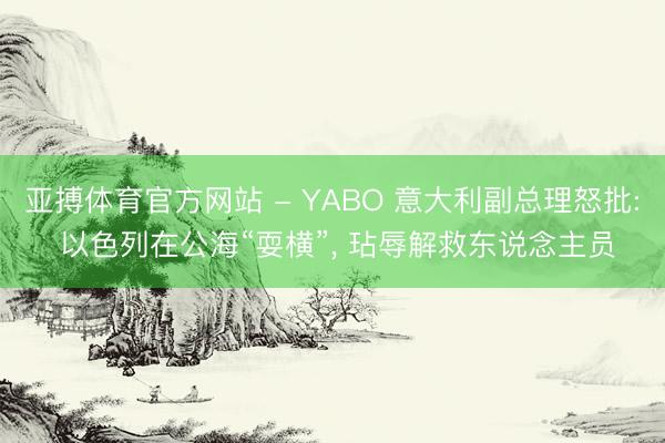 亚搏体育官方网站 - YABO 意大利副总理怒批: 以色列在公海“耍横”， 玷辱解救东说念主员