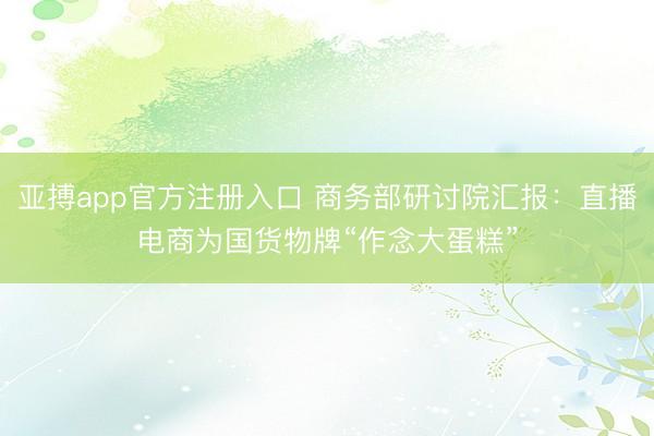 亚搏app官方注册入口 商务部研讨院汇报：直播电商为国货物牌“作念大蛋糕”
