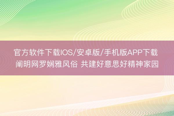 官方软件下载IOS/安卓版/手机版APP下载 阐明网罗娴雅风俗 共建好意思好精神家园