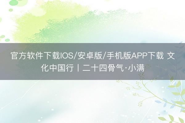 官方软件下载IOS/安卓版/手机版APP下载 文化中国行丨二十四骨气·小满