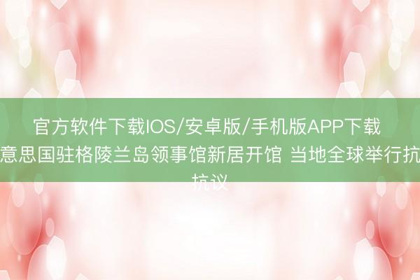 官方软件下载IOS/安卓版/手机版APP下载 好意思国驻格陵兰岛领事馆新居开馆 当地全球举行抗议