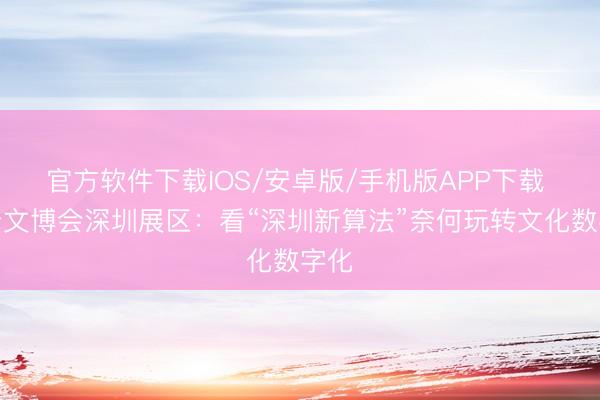 官方软件下载IOS/安卓版/手机版APP下载 打卡文博会深圳展区：看“深圳新算法”奈何玩转文化数字化